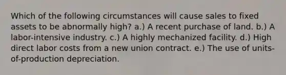 Which of the following circumstances will cause sales to fixed assets to be abnormally high? a.) A recent purchase of land. b.) A labor-intensive industry. c.) A highly mechanized facility. d.) High direct labor costs from a new union contract. e.) The use of units-of-production depreciation.