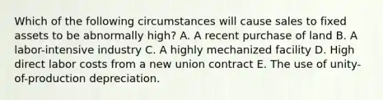 Which of the following circumstances will cause sales to fixed assets to be abnormally high? A. A recent purchase of land B. A labor-intensive industry C. A highly mechanized facility D. High direct labor costs from a new union contract E. The use of unity-of-production depreciation.