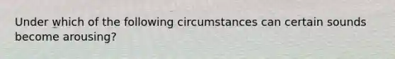 Under which of the following circumstances can certain sounds become arousing?