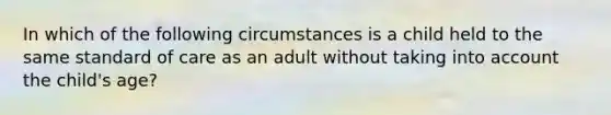 In which of the following circumstances is a child held to the same standard of care as an adult without taking into account the child's age?