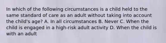 In which of the following circumstances is a child held to the same standard of care as an adult without taking into account the child's age? A. In all circumstances B. Never C. When the child is engaged in a high-risk adult activity D. When the child is with an adult