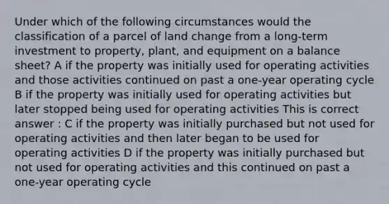 Under which of the following circumstances would the classification of a parcel of land change from a long-term investment to property, plant, and equipment on a <a href='https://www.questionai.com/knowledge/k1u07UMB1r-balance-sheet' class='anchor-knowledge'>balance sheet</a>? A if the property was initially used for operating activities and those activities continued on past a one-year operating cycle B if the property was initially used for operating activities but later stopped being used for operating activities This is correct answer : C if the property was initially purchased but not used for operating activities and then later began to be used for operating activities D if the property was initially purchased but not used for operating activities and this continued on past a one-year operating cycle