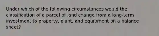 Under which of the following circumstances would the classification of a parcel of land change from a long-term investment to property, plant, and equipment on a balance sheet?