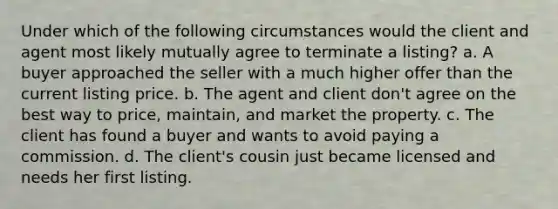 Under which of the following circumstances would the client and agent most likely mutually agree to terminate a listing? a. A buyer approached the seller with a much higher offer than the current listing price. b. The agent and client don't agree on the best way to price, maintain, and market the property. c. The client has found a buyer and wants to avoid paying a commission. d. The client's cousin just became licensed and needs her first listing.