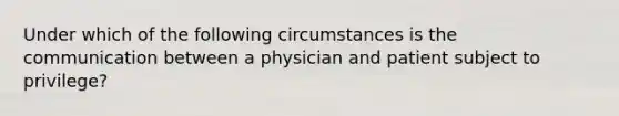 Under which of the following circumstances is the communication between a physician and patient subject to privilege?