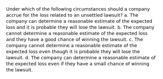 Under which of the following circumstances should a company accrue for the loss related to an unsettled lawsuit? a. The company can determine a reasonable estimate of the expected loss and it is probable they will lose the lawsuit. b. The company cannot determine a reasonable estimate of the expected loss and they have a good chance of winning the lawsuit. c. The company cannot determine a reasonable estimate of the expected loss even though it is probable they will lose the lawsuit. d. The company can determine a reasonable estimate of the expected loss even if they have a small chance of winning the lawsuit.