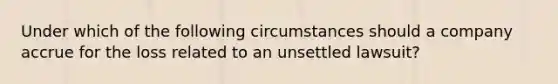 Under which of the following circumstances should a company accrue for the loss related to an unsettled lawsuit?