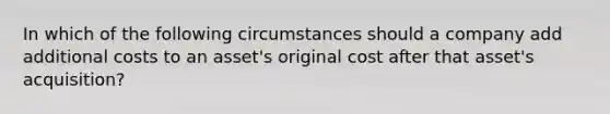 In which of the following circumstances should a company add additional costs to an asset's original cost after that asset's acquisition?