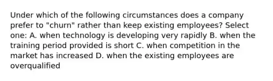 Under which of the following circumstances does a company prefer to "churn" rather than keep existing employees? Select one: A. when technology is developing very rapidly B. when the training period provided is short C. when competition in the market has increased D. when the existing employees are overqualified