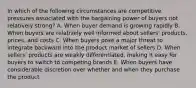 In which of the following circumstances are competitive pressures associated with the bargaining power of buyers not relatively strong? A. When buyer demand is growing rapidly B. When buyers are relatively well informed about sellers' products, prices, and costs C. When buyers pose a major threat to integrate backward into the product market of sellers D. When sellers' products are weakly differentiated, making it easy for buyers to switch to competing brands E. When buyers have considerable discretion over whether and when they purchase the product