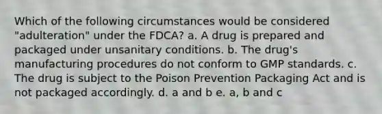 Which of the following circumstances would be considered "adulteration" under the FDCA? a. A drug is prepared and packaged under unsanitary conditions. b. The drug's manufacturing procedures do not conform to GMP standards. c. The drug is subject to the Poison Prevention Packaging Act and is not packaged accordingly. d. a and b e. a, b and c