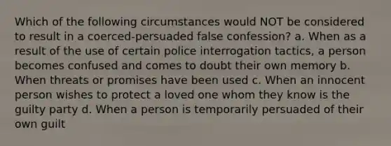 Which of the following circumstances would NOT be considered to result in a coerced-persuaded false confession? a. When as a result of the use of certain police interrogation tactics, a person becomes confused and comes to doubt their own memory b. When threats or promises have been used c. When an innocent person wishes to protect a loved one whom they know is the guilty party d. When a person is temporarily persuaded of their own guilt