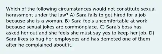 Which of the following circumstances would not constitute sexual harassment under the law? A) Sara fails to get hired for a job because she is a woman. B) Sara feels uncomfortable at work because sexual jokes are commonplace. C) Sara's boss has asked her out and she feels she must say yes to keep her job. D) Sara likes to hug her employees and has demoted one of them after he complained about it.