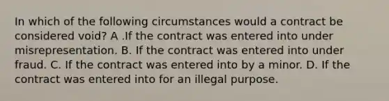 In which of the following circumstances would a contract be considered void? A .If the contract was entered into under misrepresentation. B. If the contract was entered into under fraud. C. If the contract was entered into by a minor. D. If the contract was entered into for an illegal purpose.