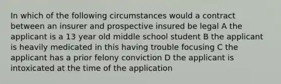 In which of the following circumstances would a contract between an insurer and prospective insured be legal A the applicant is a 13 year old middle school student B the applicant is heavily medicated in this having trouble focusing C the applicant has a prior felony conviction D the applicant is intoxicated at the time of the application