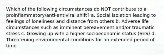 Which of the following circumstances do NOT contribute to a proinflammatory/anti-antiviral shift? a. Social isolation leading to feelings of loneliness and distance from others b. Adverse life circumstances such as imminent bereavement and/or traumatic stress c. Growing up with a higher socioeconomic status (SES) d. Threatening environmental conditions for an extended period of time