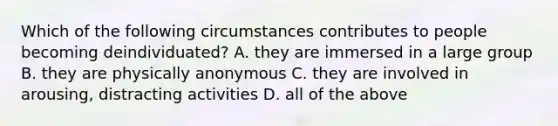 Which of the following circumstances contributes to people becoming deindividuated? A. they are immersed in a large group B. they are physically anonymous C. they are involved in arousing, distracting activities D. all of the above