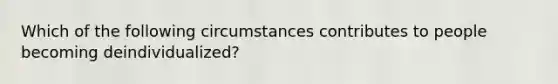 Which of the following circumstances contributes to people becoming deindividualized?