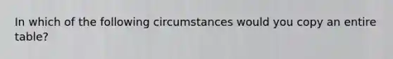 In which of the following circumstances would you copy an entire table?