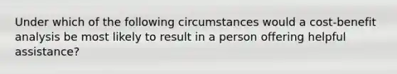 Under which of the following circumstances would a cost-benefit analysis be most likely to result in a person offering helpful assistance?