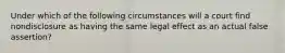 Under which of the following circumstances will a court find nondisclosure as having the same legal effect as an actual false assertion?