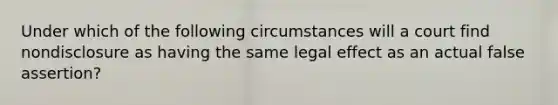 Under which of the following circumstances will a court find nondisclosure as having the same legal effect as an actual false assertion?