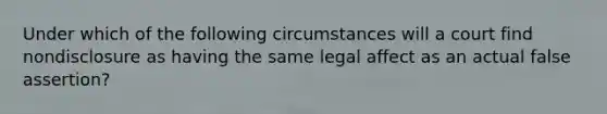 Under which of the following circumstances will a court find nondisclosure as having the same legal affect as an actual false assertion?