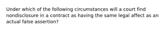 Under which of the following circumstances will a court find nondisclosure in a contract as having the same legal affect as an actual false assertion?