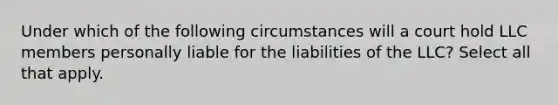 Under which of the following circumstances will a court hold LLC members personally liable for the liabilities of the LLC? Select all that apply.