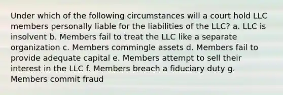 Under which of the following circumstances will a court hold LLC members personally liable for the liabilities of the LLC? a. LLC is insolvent b. Members fail to treat the LLC like a separate organization c. Members commingle assets d. Members fail to provide adequate capital e. Members attempt to sell their interest in the LLC f. Members breach a fiduciary duty g. Members commit fraud