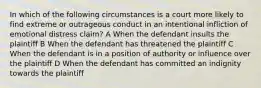 In which of the following circumstances is a court more likely to find extreme or outrageous conduct in an intentional infliction of emotional distress claim? A When the defendant insults the plaintiff B When the defendant has threatened the plaintiff C When the defendant is in a position of authority or influence over the plaintiff D When the defendant has committed an indignity towards the plaintiff