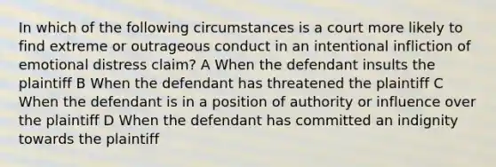 In which of the following circumstances is a court more likely to find extreme or outrageous conduct in an intentional infliction of emotional distress claim? A When the defendant insults the plaintiff B When the defendant has threatened the plaintiff C When the defendant is in a position of authority or influence over the plaintiff D When the defendant has committed an indignity towards the plaintiff