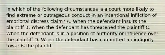 In which of the following circumstances is a court more likely to find extreme or outrageous conduct in an intentional infliction of emotional distress claim? A. When the defendant insults the plaintiff B. When the defendant has threatened the plaintiff C. When the defendant is in a position of authority or influence over the plaintiff D. When the defendant has committed an indignity towards the plaintiff