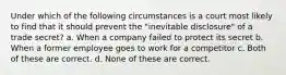 Under which of the following circumstances is a court most likely to find that it should prevent the "inevitable disclosure" of a trade secret? a. When a company failed to protect its secret b. When a former employee goes to work for a competitor c. Both of these are correct. d. None of these are correct.