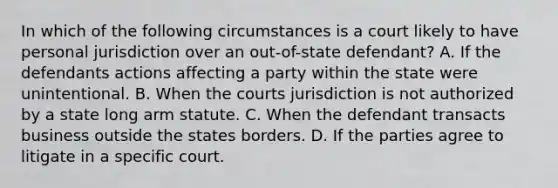 In which of the following circumstances is a court likely to have personal jurisdiction over an out-of-state defendant? A. If the defendants actions affecting a party within the state were unintentional. B. When the courts jurisdiction is not authorized by a state long arm statute. C. When the defendant transacts business outside the states borders. D. If the parties agree to litigate in a specific court.