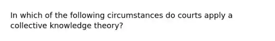 In which of the following circumstances do courts apply a collective knowledge theory?