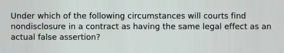 Under which of the following circumstances will courts find nondisclosure in a contract as having the same legal effect as an actual false assertion?