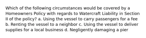 Which of the following circumstances would be covered by a Homeowners Policy with regards to Watercraft Liability in Section II of the policy? a. Using the vessel to carry passengers for a fee b. Renting the vessel to a neighbor c. Using the vessel to deliver supplies for a local business d. Negligently damaging a pier