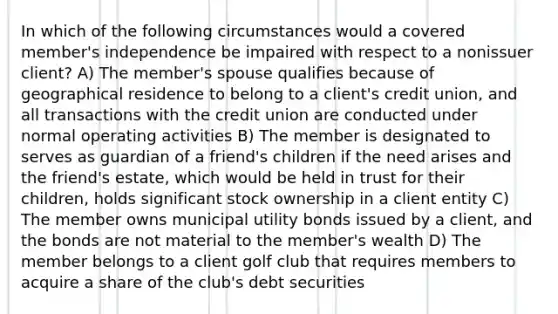 In which of the following circumstances would a covered member's independence be impaired with respect to a nonissuer client? A) The member's spouse qualifies because of geographical residence to belong to a client's credit union, and all transactions with the credit union are conducted under normal operating activities B) The member is designated to serves as guardian of a friend's children if the need arises and the friend's estate, which would be held in trust for their children, holds significant stock ownership in a client entity C) The member owns municipal utility bonds issued by a client, and the bonds are not material to the member's wealth D) The member belongs to a client golf club that requires members to acquire a share of the club's debt securities