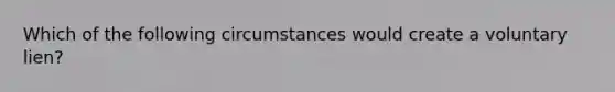 Which of the following circumstances would create a voluntary lien?