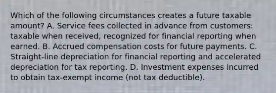 Which of the following circumstances creates a future taxable amount? A. Service fees collected in advance from customers: taxable when received, recognized for financial reporting when earned. B. Accrued compensation costs for future payments. C. Straight-line depreciation for financial reporting and accelerated depreciation for tax reporting. D. Investment expenses incurred to obtain tax-exempt income (not tax deductible).