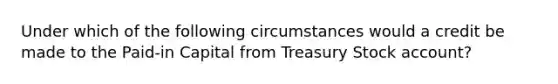 Under which of the following circumstances would a credit be made to the Paid-in Capital from Treasury Stock account?