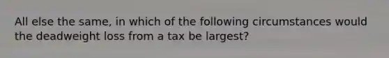 All else the same, in which of the following circumstances would the deadweight loss from a tax be largest?