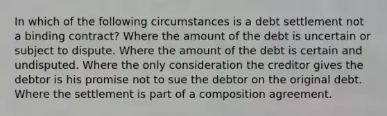 In which of the following circumstances is a debt settlement not a binding contract? Where the amount of the debt is uncertain or subject to dispute. Where the amount of the debt is certain and undisputed. Where the only consideration the creditor gives the debtor is his promise not to sue the debtor on the original debt. Where the settlement is part of a composition agreement.