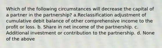 Which of the following circumstances will decrease the capital of a partner in the partnership? a.Reclassification adjustment of cumulative debit balance of other comprehensive income to the profit or loss. b. Share in net income of the partnership. c. Additional investment or contribution to the partnership. d. None of the above ​