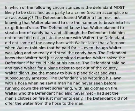 In which of the following circumstances is the defendant MOST likely to be classified as a party to a crime (i.e., an accomplice or an accessory)? The Defendant loaned Walter a hammer, not knowing that Walter planned to use the hammer to break into his ex-girlfriend's car. The Defendant knew that Walter planned to steal a box of candy bars and although the Defendant told him not to and did not go into the store with Walter, the Defendant did eat some of the candy bars with Walter later that afternoon when Walter told him that he paid for it - even though Walter was lying and he really did steal the candy bars. The Defendant knew that Walter had just committed murder. Walter asked the Defendant if he could hide at his house. The Defendant said no and gave Walter for a plane ticket to get out of the country. Walter didn't use the money to buy a plane ticket and was subsequently arrested. The Defendant was watering his lawn with a hose when he saw a man he had never seen before running down the street screaming, with his clothes on fire. Walter who the Defendant had also never met - had set the man's clothes on fire just moments early. The Defendant did not offer the water from the hose to the man.