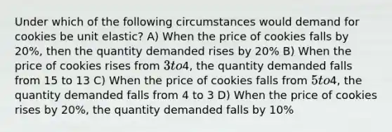 Under which of the following circumstances would demand for cookies be unit elastic? A) When the price of cookies falls by 20%, then the quantity demanded rises by 20% B) When the price of cookies rises from 3 to4, the quantity demanded falls from 15 to 13 C) When the price of cookies falls from 5 to4, the quantity demanded falls from 4 to 3 D) When the price of cookies rises by 20%, the quantity demanded falls by 10%