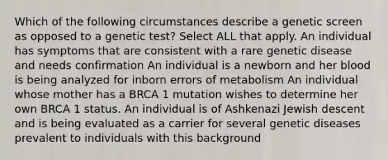 Which of the following circumstances describe a genetic screen as opposed to a genetic test? Select ALL that apply. An individual has symptoms that are consistent with a rare genetic disease and needs confirmation An individual is a newborn and her blood is being analyzed for inborn errors of metabolism An individual whose mother has a BRCA 1 mutation wishes to determine her own BRCA 1 status. An individual is of Ashkenazi Jewish descent and is being evaluated as a carrier for several genetic diseases prevalent to individuals with this background