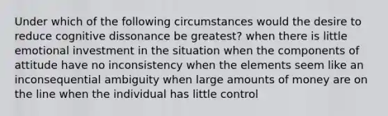 Under which of the following circumstances would the desire to reduce cognitive dissonance be greatest? when there is little emotional investment in the situation when the components of attitude have no inconsistency when the elements seem like an inconsequential ambiguity when large amounts of money are on the line when the individual has little control