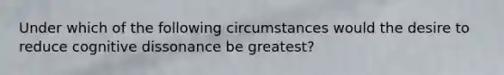 Under which of the following circumstances would the desire to reduce cognitive dissonance be greatest?